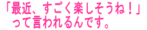 「最近、すごく楽しそうね!」 って言われるんです。